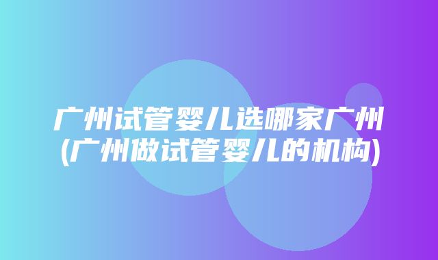 广州试管婴儿选哪家广州(广州做试管婴儿的机构)