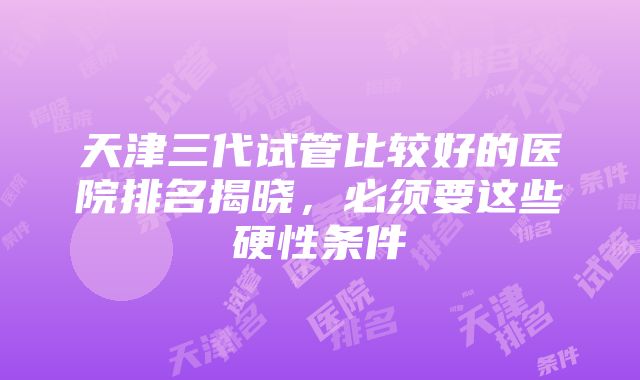 天津三代试管比较好的医院排名揭晓，必须要这些硬性条件