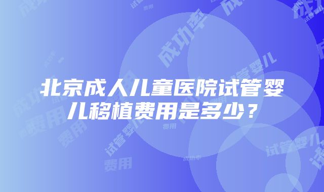 北京成人儿童医院试管婴儿移植费用是多少？