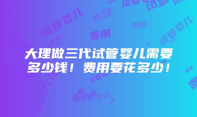 大理做三代试管婴儿需要多少钱！费用要花多少！