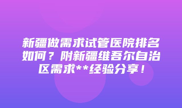 新疆做需求试管医院排名如何？附新疆维吾尔自治区需求**经验分享！