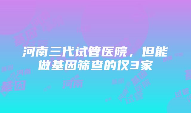 河南三代试管医院，但能做基因筛查的仅3家