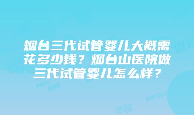 烟台三代试管婴儿大概需花多少钱？烟台山医院做三代试管婴儿怎么样？