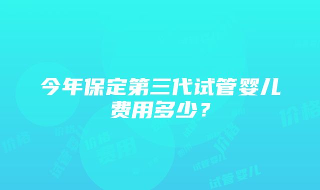 今年保定第三代试管婴儿费用多少？