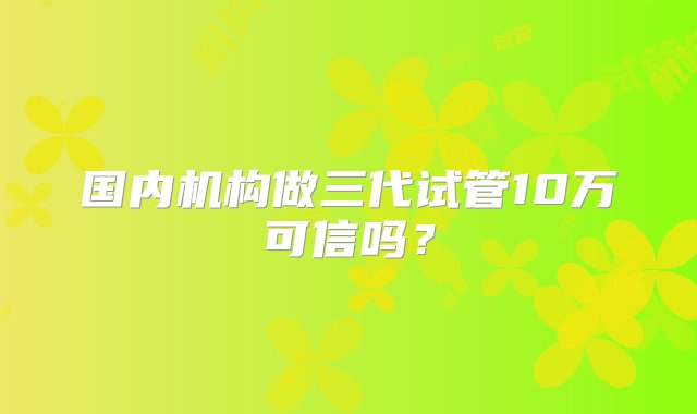 国内机构做三代试管10万可信吗？