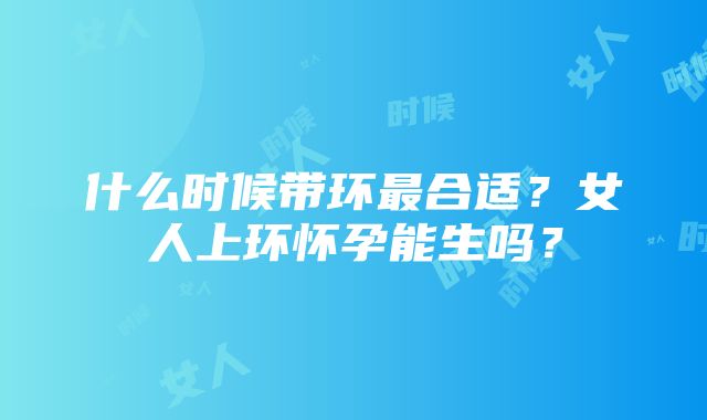 什么时候带环最合适？女人上环怀孕能生吗？