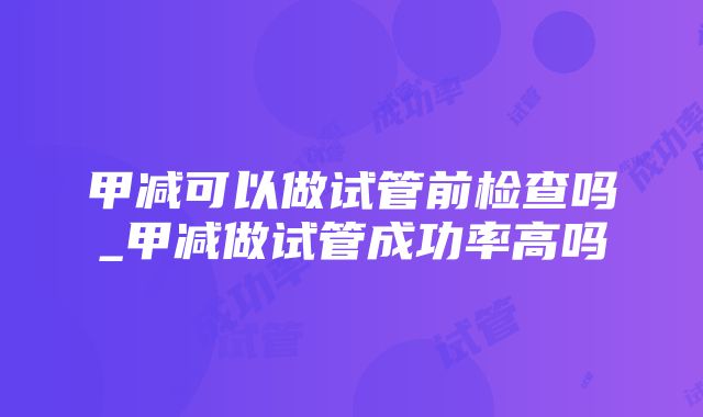 甲减可以做试管前检查吗_甲减做试管成功率高吗