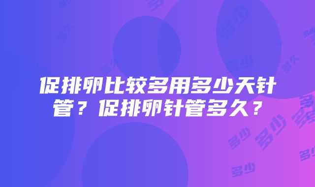 促排卵比较多用多少天针管？促排卵针管多久？