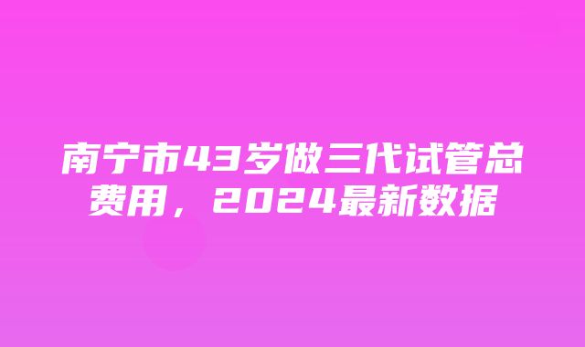 南宁市43岁做三代试管总费用，2024最新数据