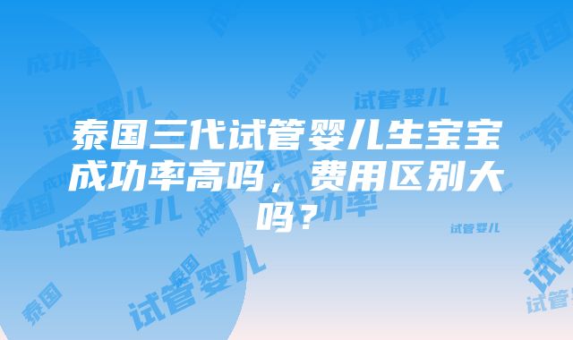 泰国三代试管婴儿生宝宝成功率高吗，费用区别大吗？