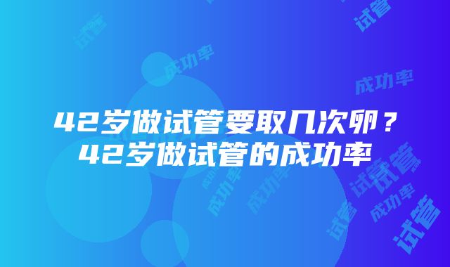 42岁做试管要取几次卵？42岁做试管的成功率