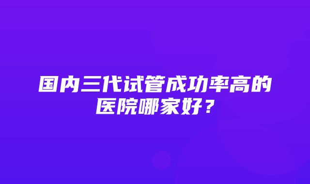 国内三代试管成功率高的医院哪家好？