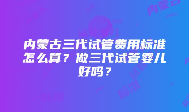 内蒙古三代试管费用标准怎么算？做三代试管婴儿好吗？