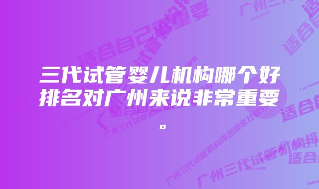 三代试管婴儿机构哪个好排名对广州来说非常重要。