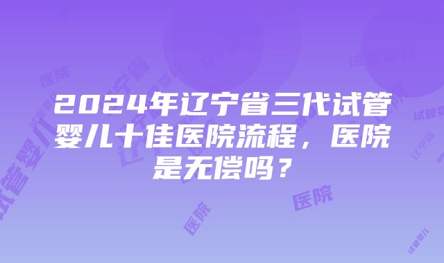 2024年辽宁省三代试管婴儿十佳医院流程，医院是无偿吗？