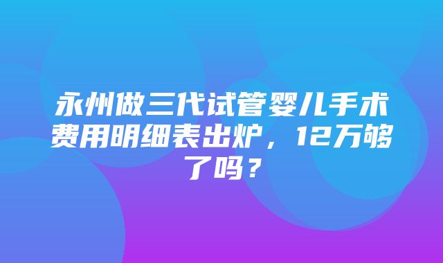 永州做三代试管婴儿手术费用明细表出炉，12万够了吗？