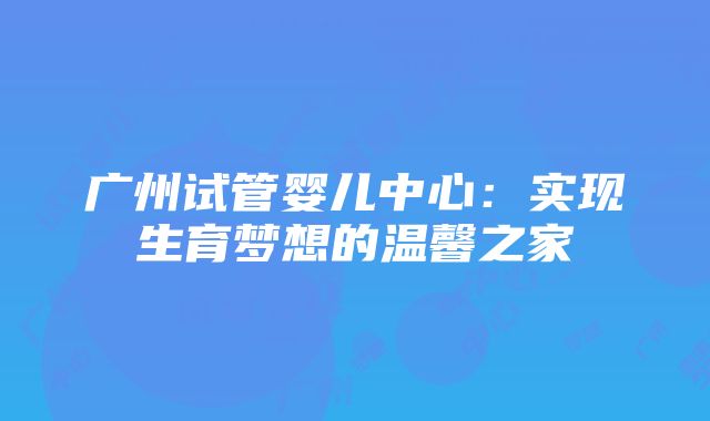 广州试管婴儿中心：实现生育梦想的温馨之家