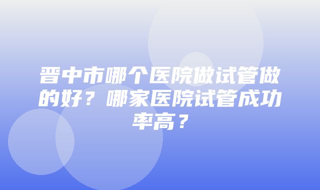 晋中市哪个医院做试管做的好？哪家医院试管成功率高？