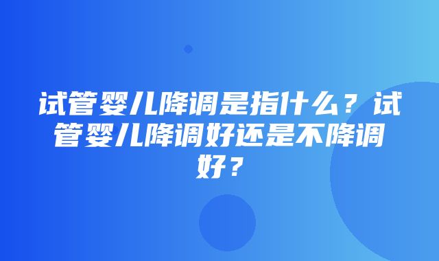 试管婴儿降调是指什么？试管婴儿降调好还是不降调好？