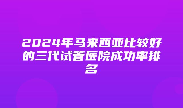 2024年马来西亚比较好的三代试管医院成功率排名