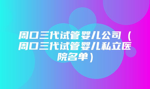 周口三代试管婴儿公司（周口三代试管婴儿私立医院名单）