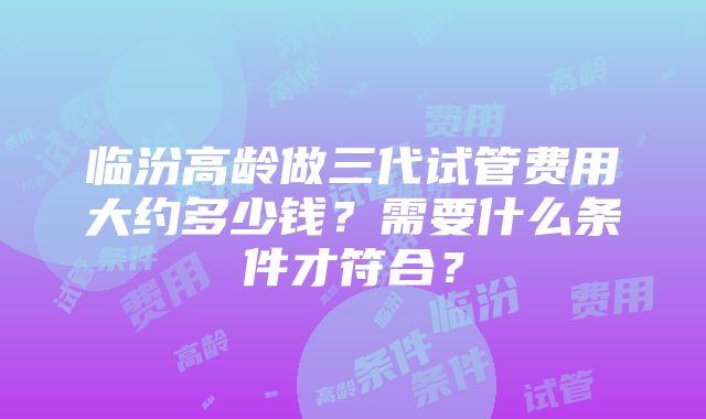 临汾高龄做三代试管费用大约多少钱？需要什么条件才符合？