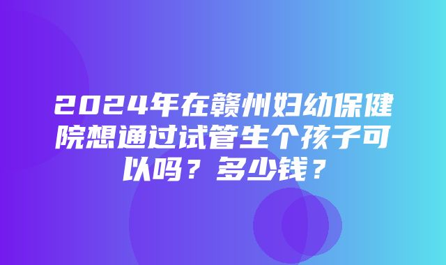 2024年在赣州妇幼保健院想通过试管生个孩子可以吗？多少钱？