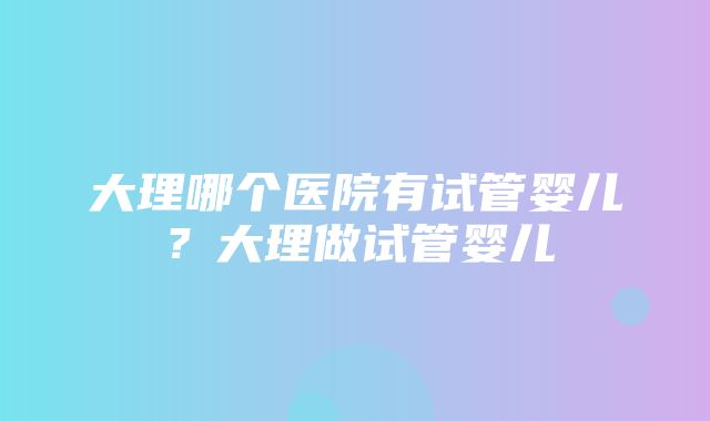 大理哪个医院有试管婴儿？大理做试管婴儿