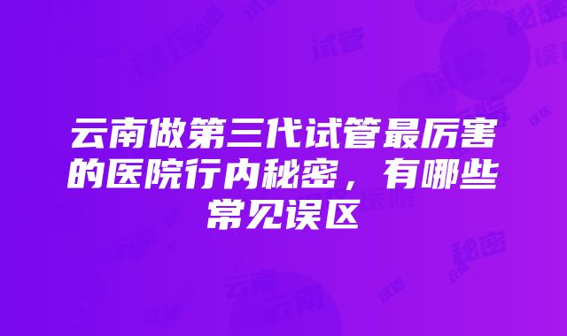 云南做第三代试管最厉害的医院行内秘密，有哪些常见误区