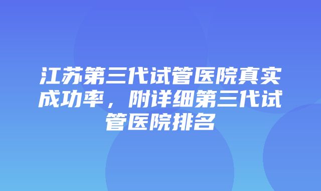 江苏第三代试管医院真实成功率，附详细第三代试管医院排名