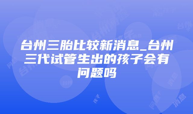 台州三胎比较新消息_台州三代试管生出的孩子会有问题吗