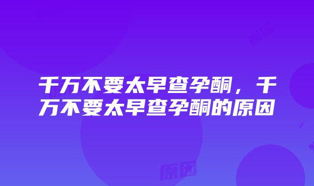 千万不要太早查孕酮，千万不要太早查孕酮的原因