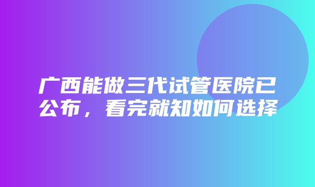 广西能做三代试管医院已公布，看完就知如何选择