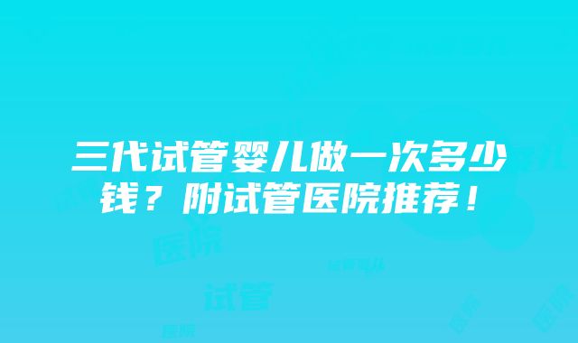 三代试管婴儿做一次多少钱？附试管医院推荐！