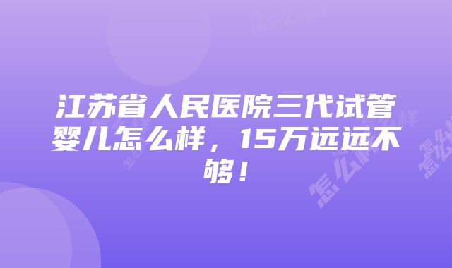 江苏省人民医院三代试管婴儿怎么样，15万远远不够！