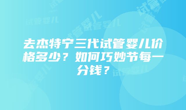 去杰特宁三代试管婴儿价格多少？如何巧妙节每一分钱？