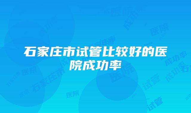 石家庄市试管比较好的医院成功率