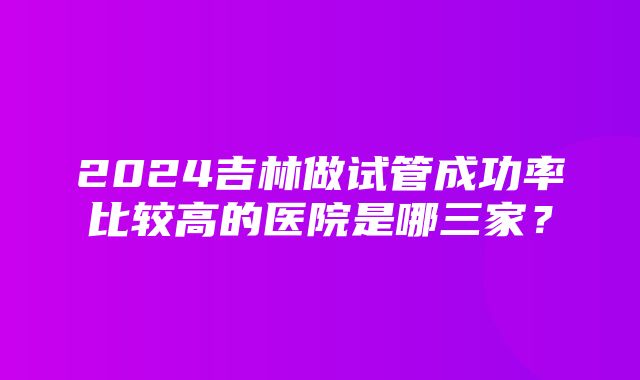 2024吉林做试管成功率比较高的医院是哪三家？