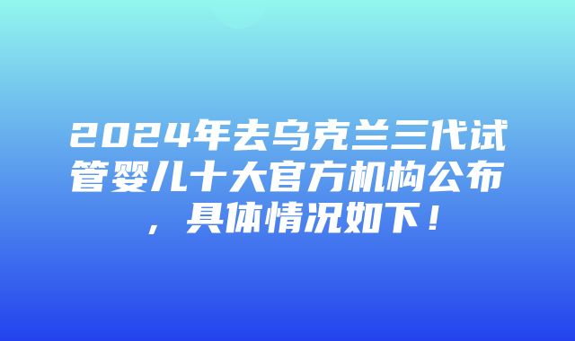 2024年去乌克兰三代试管婴儿十大官方机构公布，具体情况如下！