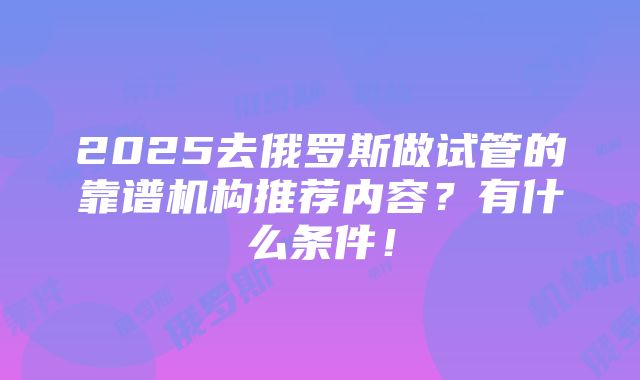 2025去俄罗斯做试管的靠谱机构推荐内容？有什么条件！