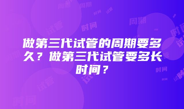 做第三代试管的周期要多久？做第三代试管要多长时间？