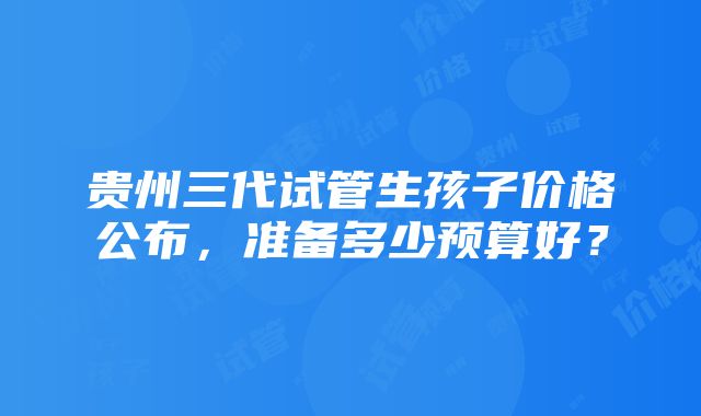 贵州三代试管生孩子价格公布，准备多少预算好？