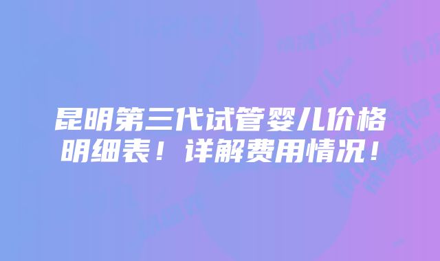 昆明第三代试管婴儿价格明细表！详解费用情况！