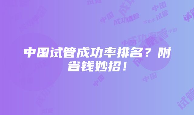 中国试管成功率排名？附省钱妙招！