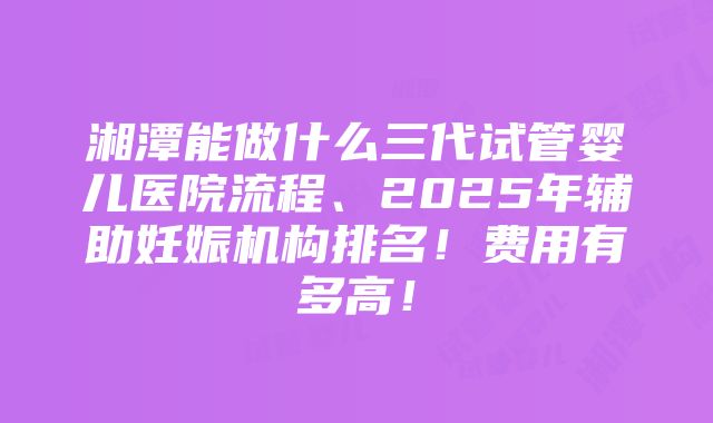 湘潭能做什么三代试管婴儿医院流程、2025年辅助妊娠机构排名！费用有多高！