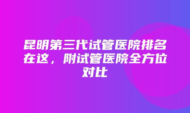 昆明第三代试管医院排名在这，附试管医院全方位对比