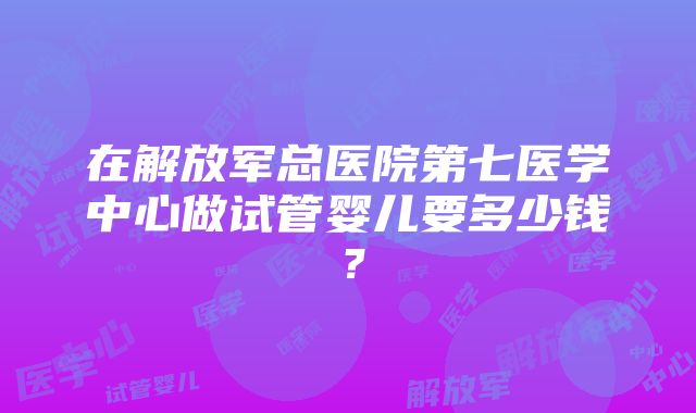 在解放军总医院第七医学中心做试管婴儿要多少钱？