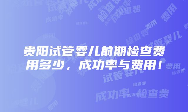 贵阳试管婴儿前期检查费用多少，成功率与费用！