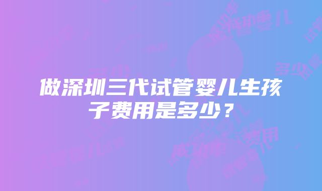 做深圳三代试管婴儿生孩子费用是多少？