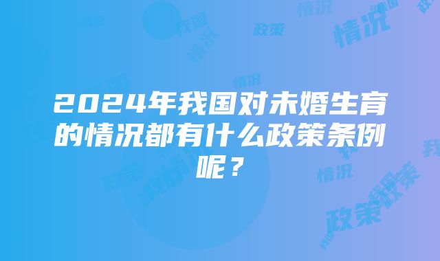 2024年我国对未婚生育的情况都有什么政策条例呢？